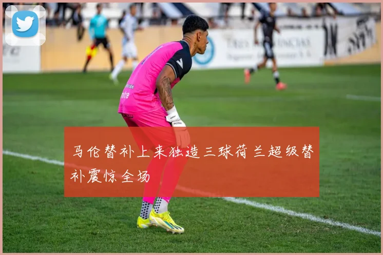 马伦替补上来独造三球荷兰超级替补震惊全场