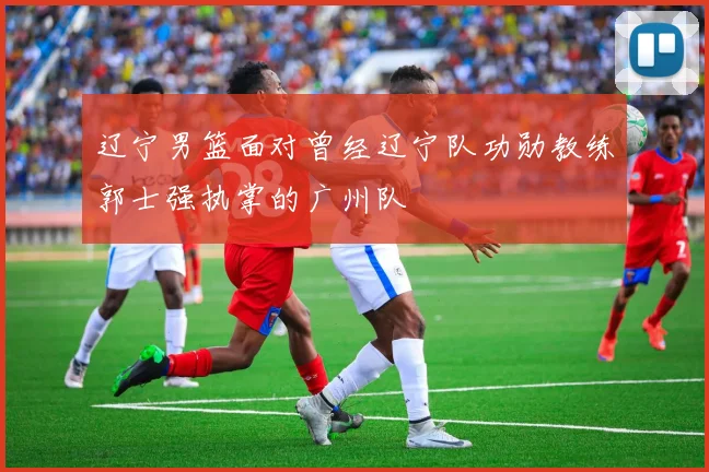 辽宁男篮面对曾经辽宁队功勋教练郭士强执掌的广州队