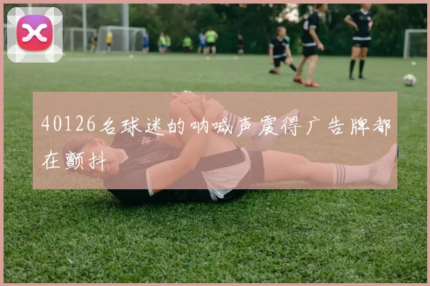 40126名球迷的呐喊声震得广告牌都在颤抖