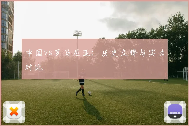 中国vs罗马尼亚：历史交锋与实力对比