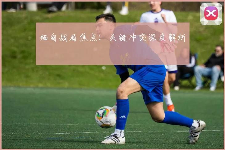 缅甸战局焦点：关键冲突深度解析