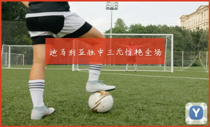 迪马利亚独中三元惊艳全场