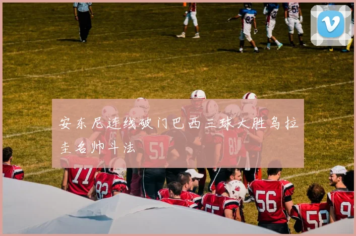 安东尼连线破门巴西三球大胜乌拉圭名帅斗法