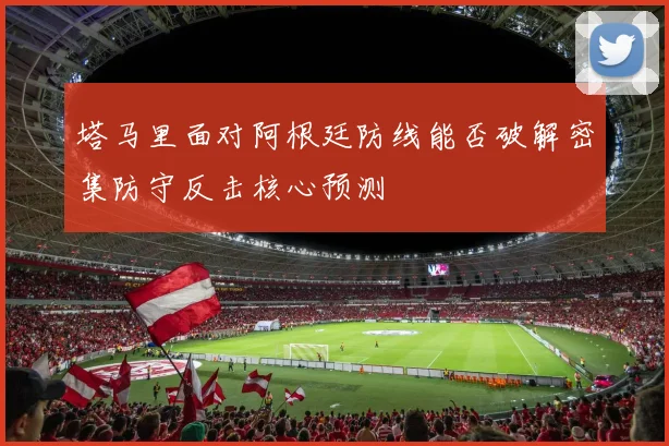 塔马里面对阿根廷防线能否破解密集防守反击核心预测