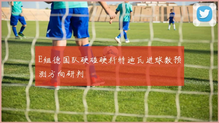 E组德国队硬碰硬科特迪瓦进球数预测方向研判