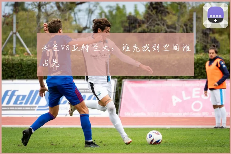 米兰vs亚特兰大，谁先找到空间谁占先