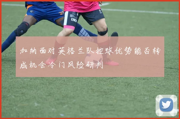 加纳面对英格兰队控球优势能否转成机会冷门风险研判