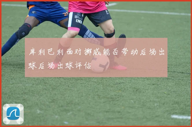 库利巴利面对挪威能否带动后场出球后场出球评估