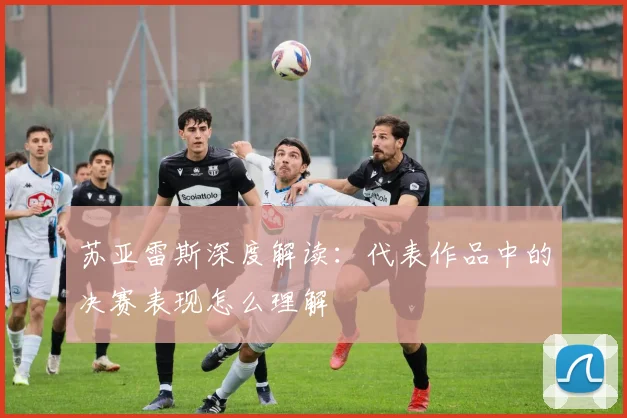 苏亚雷斯深度解读：代表作品中的决赛表现怎么理解