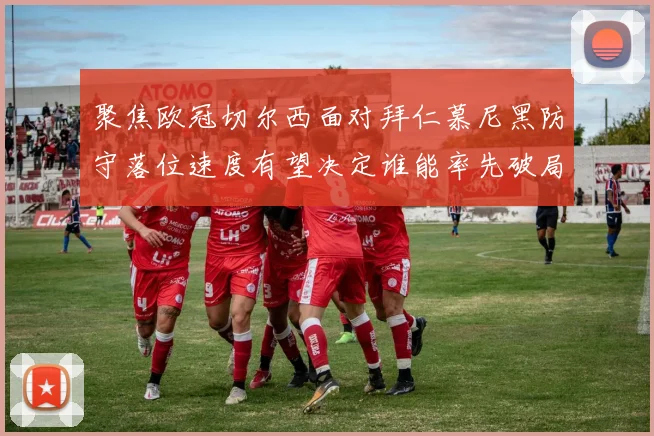 聚焦欧冠切尔西面对拜仁慕尼黑防守落位速度有望决定谁能率先破局