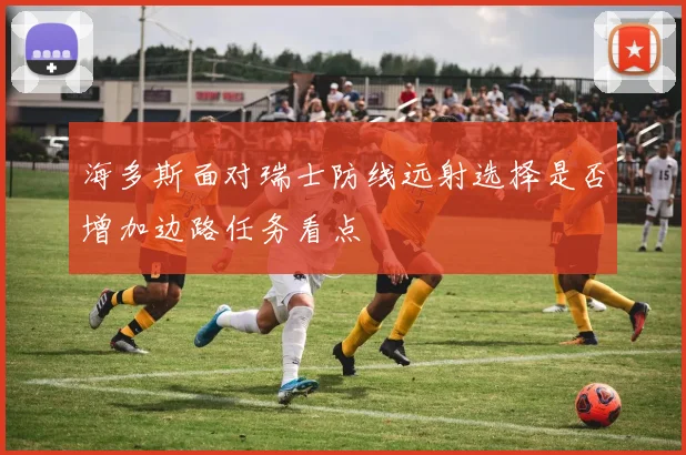海多斯面对瑞士防线远射选择是否增加边路任务看点