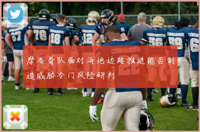 摩洛哥队面对海地边路推进能否制造威胁冷门风险研判