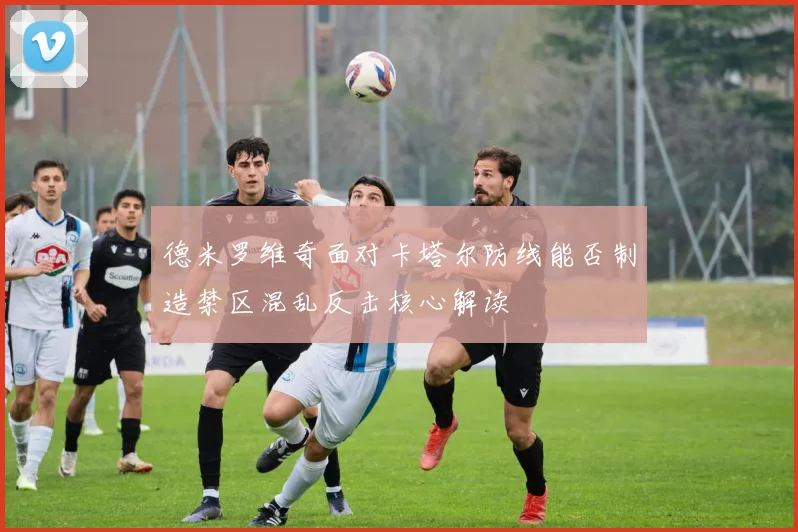 德米罗维奇面对卡塔尔防线能否制造禁区混乱反击核心解读
