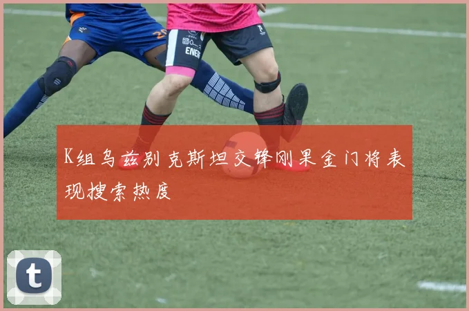 K组乌兹别克斯坦交锋刚果金门将表现搜索热度