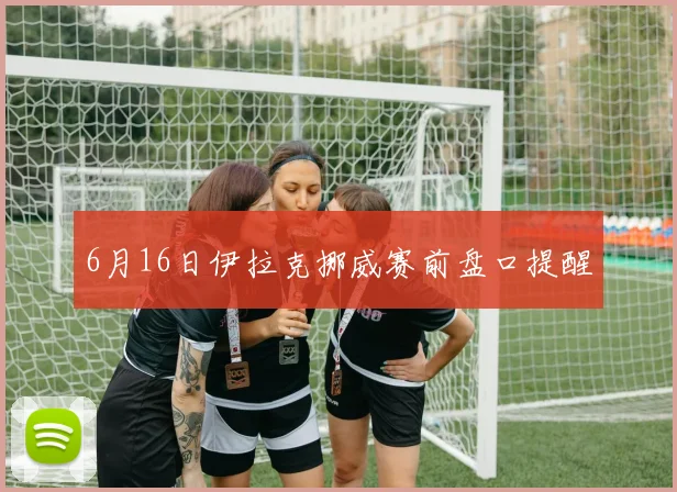6月16日伊拉克挪威赛前盘口提醒