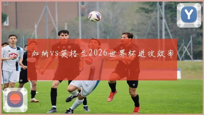 加纳vs英格兰2026世界杯进攻效率