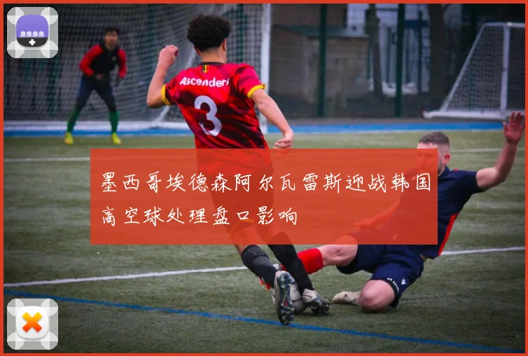 墨西哥埃德森阿尔瓦雷斯迎战韩国高空球处理盘口影响