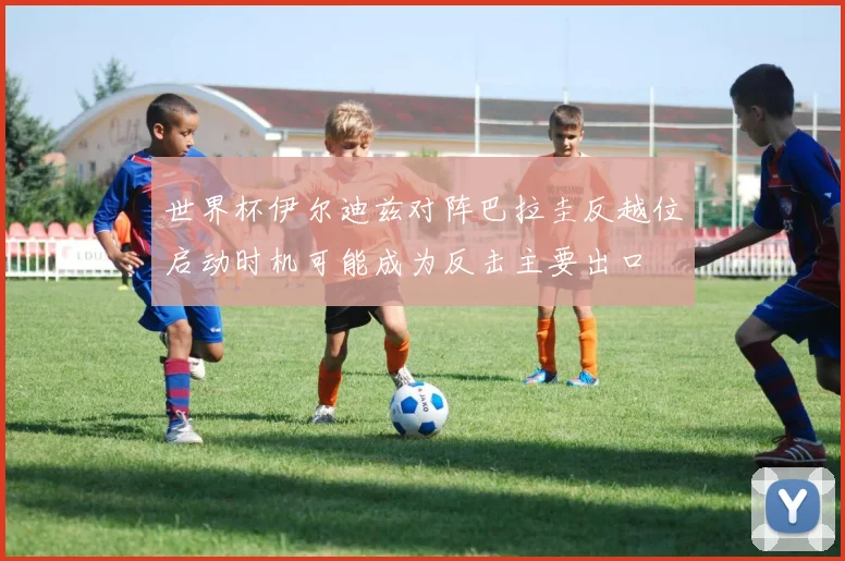 世界杯伊尔迪兹对阵巴拉圭反越位启动时机可能成为反击主要出口