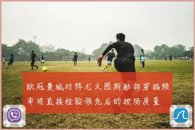欧冠曼城对阵尤文图斯肋部穿插频率将直接检验领先后的控场质量